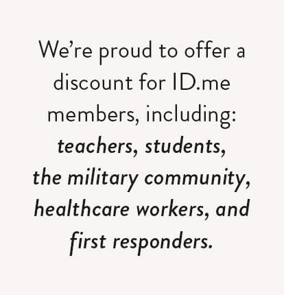 We're proud to offer a discount for ID.me members, including: teachers, students, the military community, healthcare workers, and first responders.